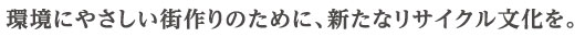 環境にやさしい街作りのために、新たなリサイクル文化を。