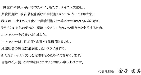 「環境にやさしい街作りのために、新たなリサイクル文化を」。	環境問題は、現在最も重要な社会問題のひとつとなっております。我々は、リサイクル文化こそ環境問題の改善に欠かせない要素と考え、リサイクル文化の促進と、環境にやさしいきれいな街作りを支援するため、エコ・クルーを起業いたしました。エコ・クルーは、自治体・企業・行政機関と協力し、地域社会の環境に最適化したシステムを作り、新たなリサイクル文化を定着させるために力を尽くします。皆様のご支援、ご指導を賜りますようお願い申し上げます。 代表取締役　金子由美